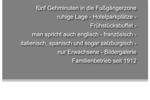 fünf Gehminuten in die Fußgängerzone  ruhige Lage - Hotelparkplätze - Frühstücksbuffet -  man spricht auch englisch - französisch - italienisch, spanisch und sogar salzburgisch - nur Erwachsene - Bildergalerie   Familienbetrieb seit 1912