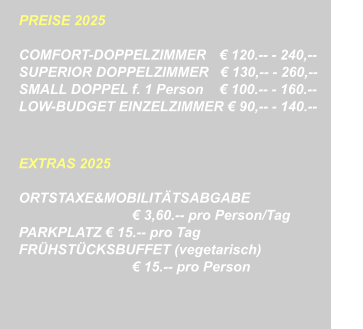 PREISE 2025   COMFORT-DOPPELZIMMER	    120.-- - 240,-- SUPERIOR DOPPELZIMMER    130,-- - 260,--		  SMALL DOPPEL f. 1 Person	    100.-- - 160.-- LOW-BUDGET EINZELZIMMER  90,-- - 140.--   EXTRAS 2025  ORTSTAXE&MOBILITTSABGABE  3,60.-- pro Person/Tag PARKPLATZ  15.-- pro Tag FRHSTCKSBUFFET (vegetarisch)  15.-- pro Person